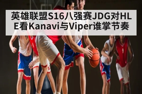 英雄联盟S16八强赛JDG对HLE看Kanavi与Viper谁掌节奏（KAIYUN SPORTS）